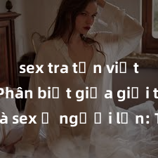 sex tra tấn việt nam Phân biệt giữa giới tính và sex ở người lớn: Tìm hiểu sự khác biệt và yếu tố quyết định