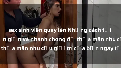 sex sinh viên quay lén Những cách tải phim sex về máy đơn giản và nhanh chóng để thỏa mãn nhu cầu giải trí của bạn ngay tại nhà