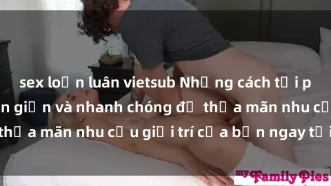 sex loạn luân vietsub Những cách tải phim sex về máy đơn giản và nhanh chóng để thỏa mãn nhu cầu giải trí của bạn ngay tại nhà