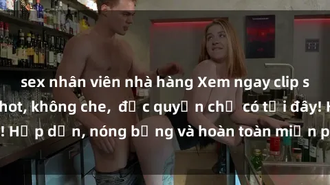sex nhân viên nhà hàng Xem ngay clip sex không che cực hot, không che,  độc quyền chỉ có tại đây! Hấp dẫn, nóng bỏng và hoàn toàn miễn phí, không thể bỏ qua!