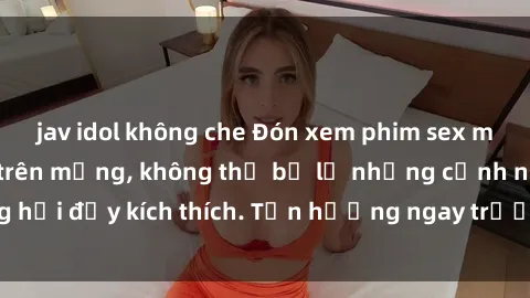 jav idol không che Đón xem phim sex mới nhất đang hot trên mạng, không thể bỏ lỡ những cảnh nóng hổi đầy kích thích. Tận hưởng ngay trước khi bị xoá chóng mặt!