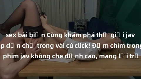 sex bãi biển Cùng khám phá thế giới jav không che siêu hấp dẫn chỉ trong vài cú click! Đắm chìm trong những bộ phim jav không che đỉnh cao, mang lại trải nghiệm thú vị và đầy kích thích.