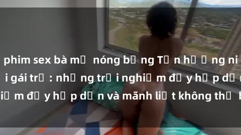 phim sex bà mẹ nóng bỏng Tận hưởng niềm vui của sex với gái trẻ: những trải nghiệm đầy hấp dẫn và mãnh liệt không thể bỏ lỡ