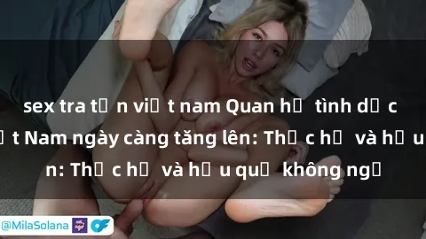 sex tra tấn việt nam Quan hệ tình dục của nữ sinh Việt Nam ngày càng tăng lên: Thực hư và hậu quả không ngờ