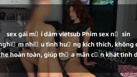 sex gái mại dâm vietsub Phim sex nữ sinh mới nhất: Trải nghiệm nhiều tình huống kích thích, không che hoàn toàn, giúp thỏa mãn cơn khát tình dục của các bạn trẻ