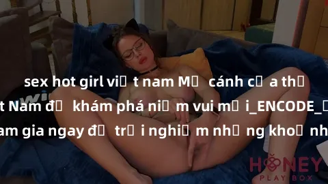 sex hot girl việt nam Mở cánh cửa thế giới sex MILF Việt Nam để khám phá niềm vui mới_ENCODE_. Hãy tham gia ngay để trải nghiệm những khoảnh khắc đầy kích thích và đam mê.