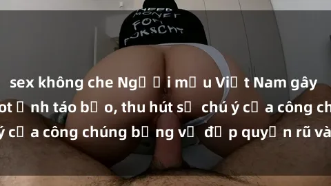 sex không che Người mẫu Việt Nam gây sốt với loạt shoot ảnh táo bạo, thu hút sự chú ý của công chúng bằng vẻ đẹp quyến rũ và gợi cảm.