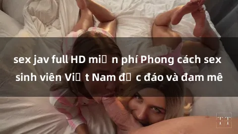 sex jav full HD miễn phí Phong cách sex sinh viên Việt Nam độc đáo và đam mê